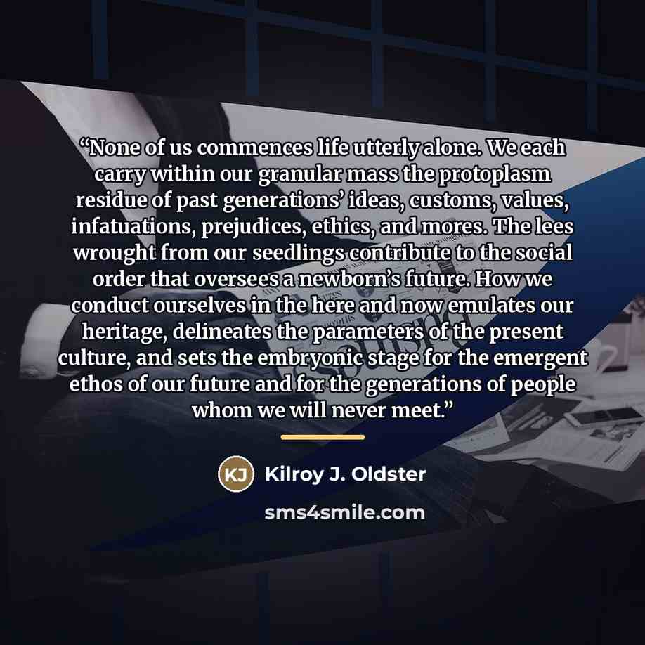 “None of us commences life utterly alone. We each carry within our granular mass the protoplasm residue of past generations’ ideas, customs, values, infatuations, prejudices, ethics, and mores. The lees wrought from our seedlings contribute to the social order that oversees a newborn’s future. How…” quote by Kilroy J. Oldster