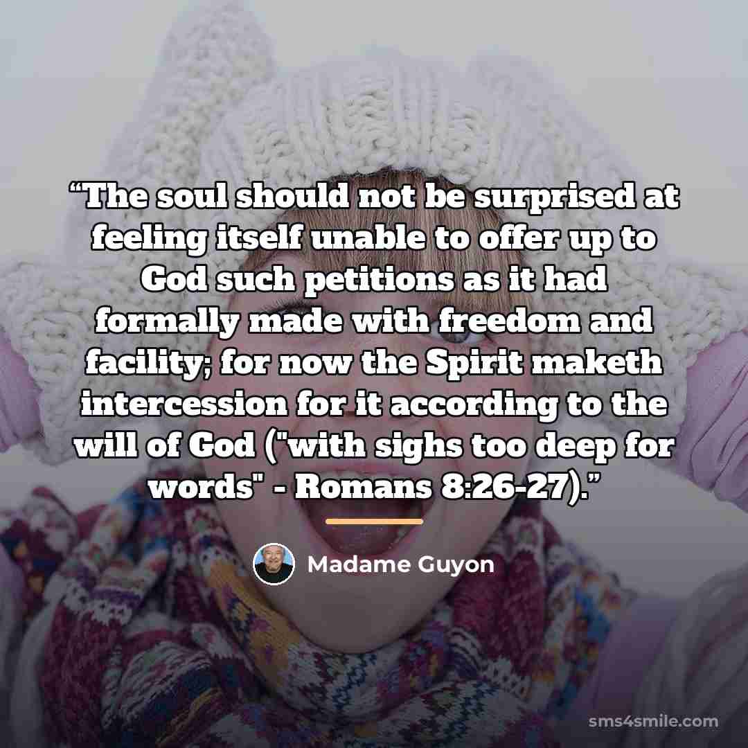 “The soul should not be surprised at feeling itself unable to offer up to God such petitions as it had formally made with freedom and facility; for now the Spirit maketh intercession for it according to the will of God ("with sighs too deep for words" - Romans 8:26-27).” quote by Madame Guyon