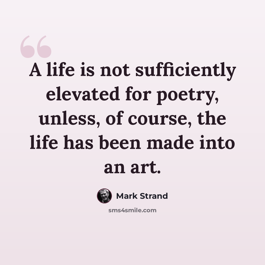 “A life is not sufficiently elevated for poetry, unless, of course, the life has been made into an art.” quote by Mark Strand