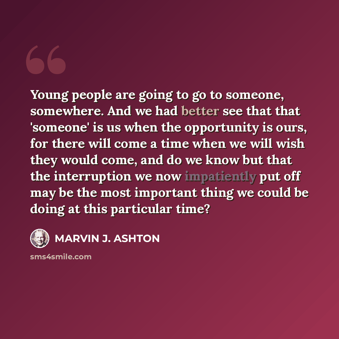 “Young people are going to go to someone, somewhere. And we had better see that that 'someone' is us when the opportunity is ours, for there will come a time when we will wish they would come, and do we know but that the interruption we now impatiently put off may be the most important thing we…” quote by Marvin J. Ashton