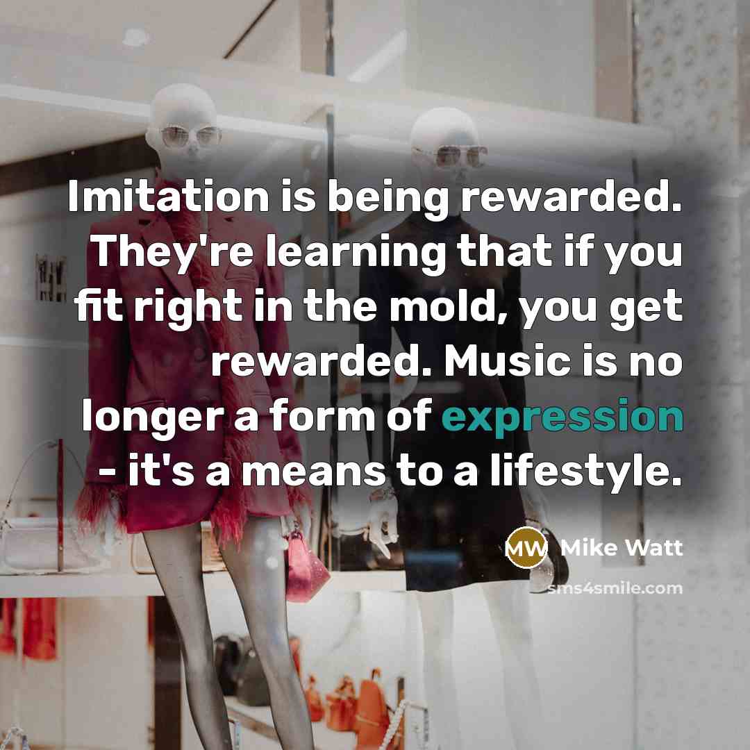 “Imitation is being rewarded. They're learning that if you fit right in the mold, you get rewarded. Music is no longer a form of expression - it's a means to a lifestyle.” quote by Mike Watt