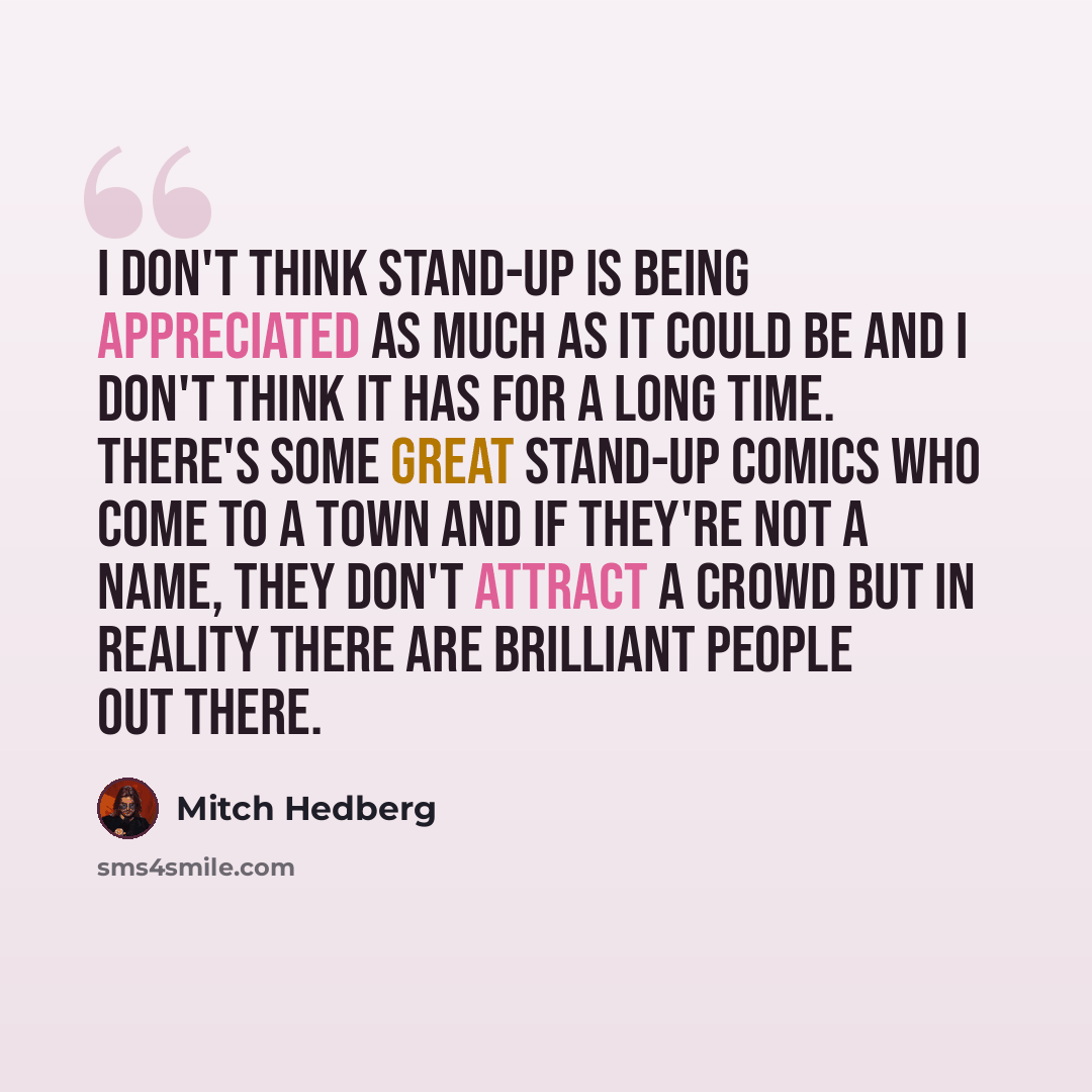 “I don't think stand-up is being appreciated as much as it could be and I don't think it has for a long time. There's some great stand-up comics who come to a town and if they're not a name, they don't attract a crowd but in reality there are brilliant people out there.” quote by Mitch Hedberg