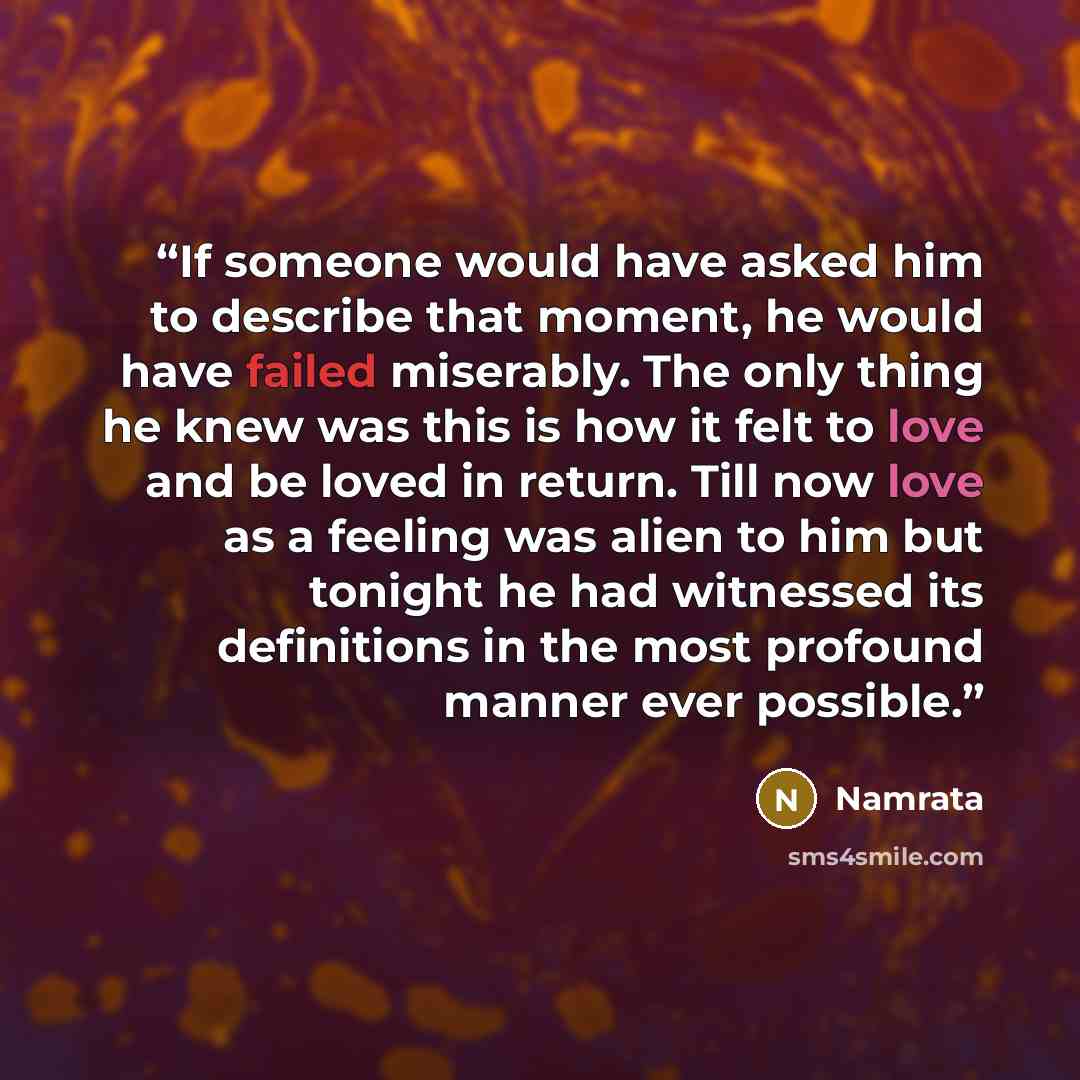 “If someone would have asked him to describe that moment, he would have failed miserably. The only thing he knew was this is how it felt to love and be loved in return. Till now love as a feeling was alien to him but tonight he had witnessed its definitions in the most profound manner ever possible.” quote by Namrata