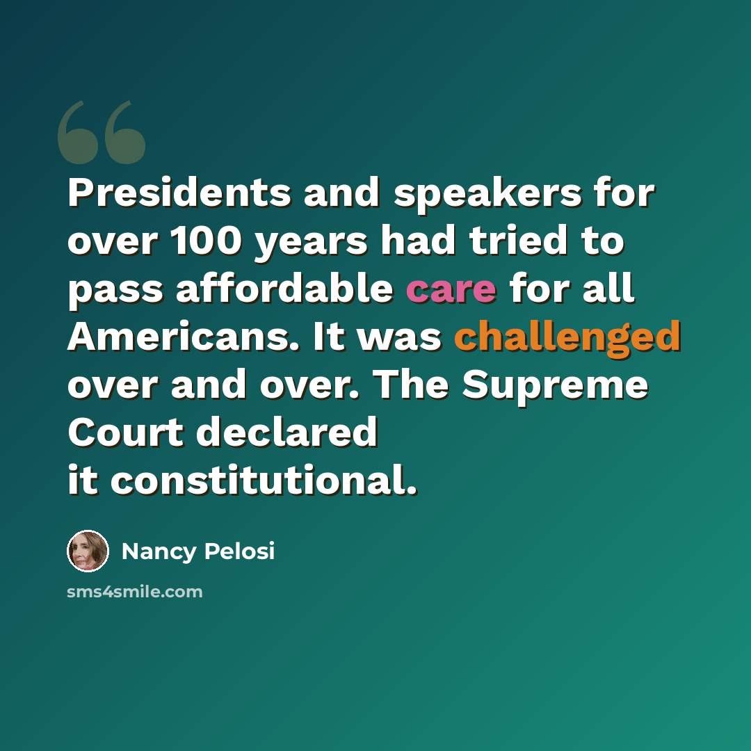 “Presidents and speakers for over 100 years had tried to pass affordable care for all Americans. It was challenged over and over. The Supreme Court declared it constitutional.” quote by Nancy Pelosi