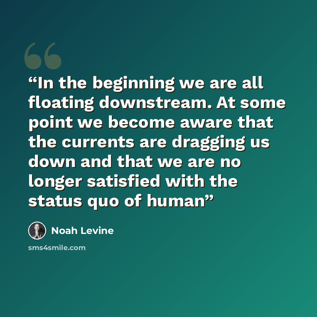 “In the beginning we are all floating downstream. At some point we become aware that the currents are dragging us down and that we are no longer satisfied with the status quo of human” quote by Noah Levine