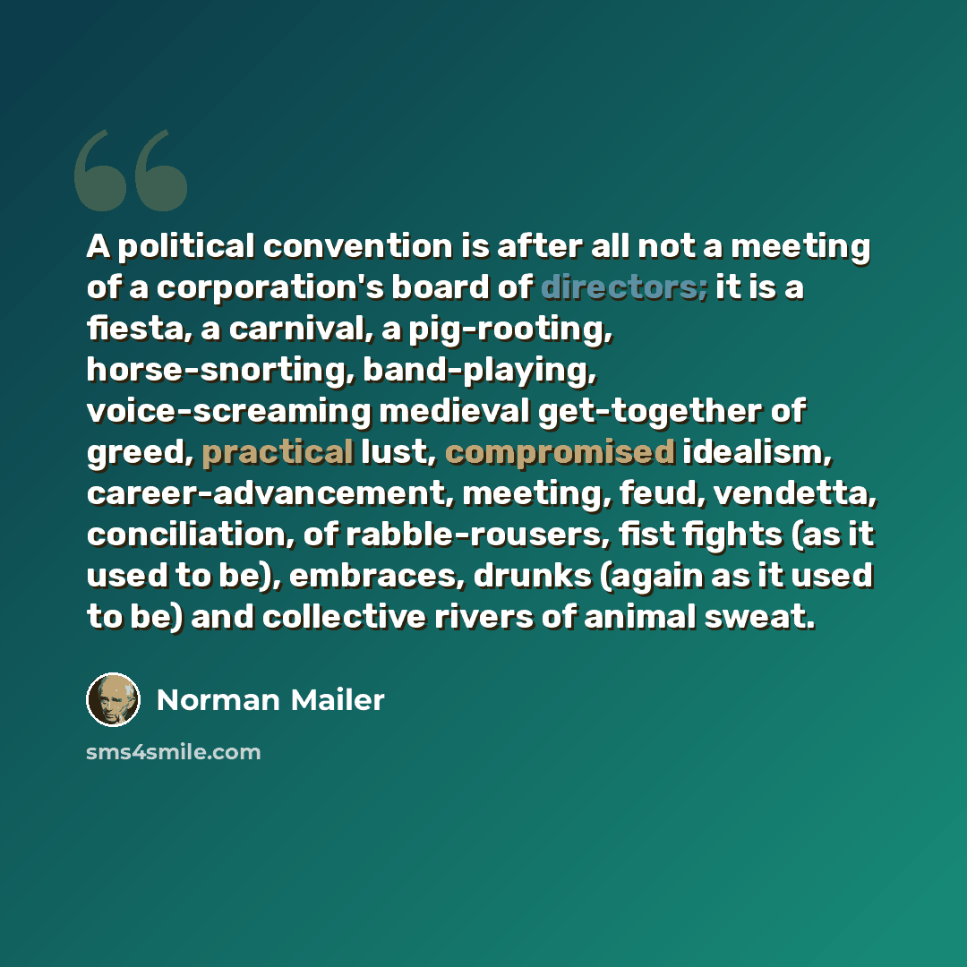 “A political convention is after all not a meeting of a corporation's board of directors; it is a fiesta, a carnival, a pig-rooting, horse-snorting, band-playing, voice-screaming medieval get-together of greed, practical lust, compromised idealism, career-advancement, meeting, feud, vendetta…” quote by Norman Mailer