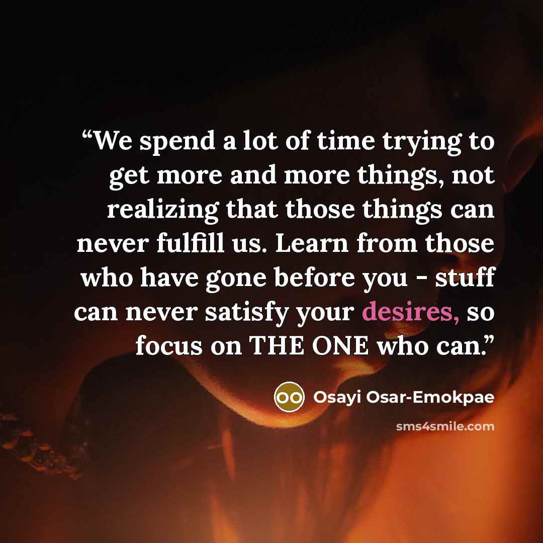 “We spend a lot of time trying to get more and more things, not realizing that those things can never fulfill us. Learn from those who have gone before you - stuff can never satisfy your desires, so focus on THE ONE who can.” quote by Osayi Osar-Emokpae