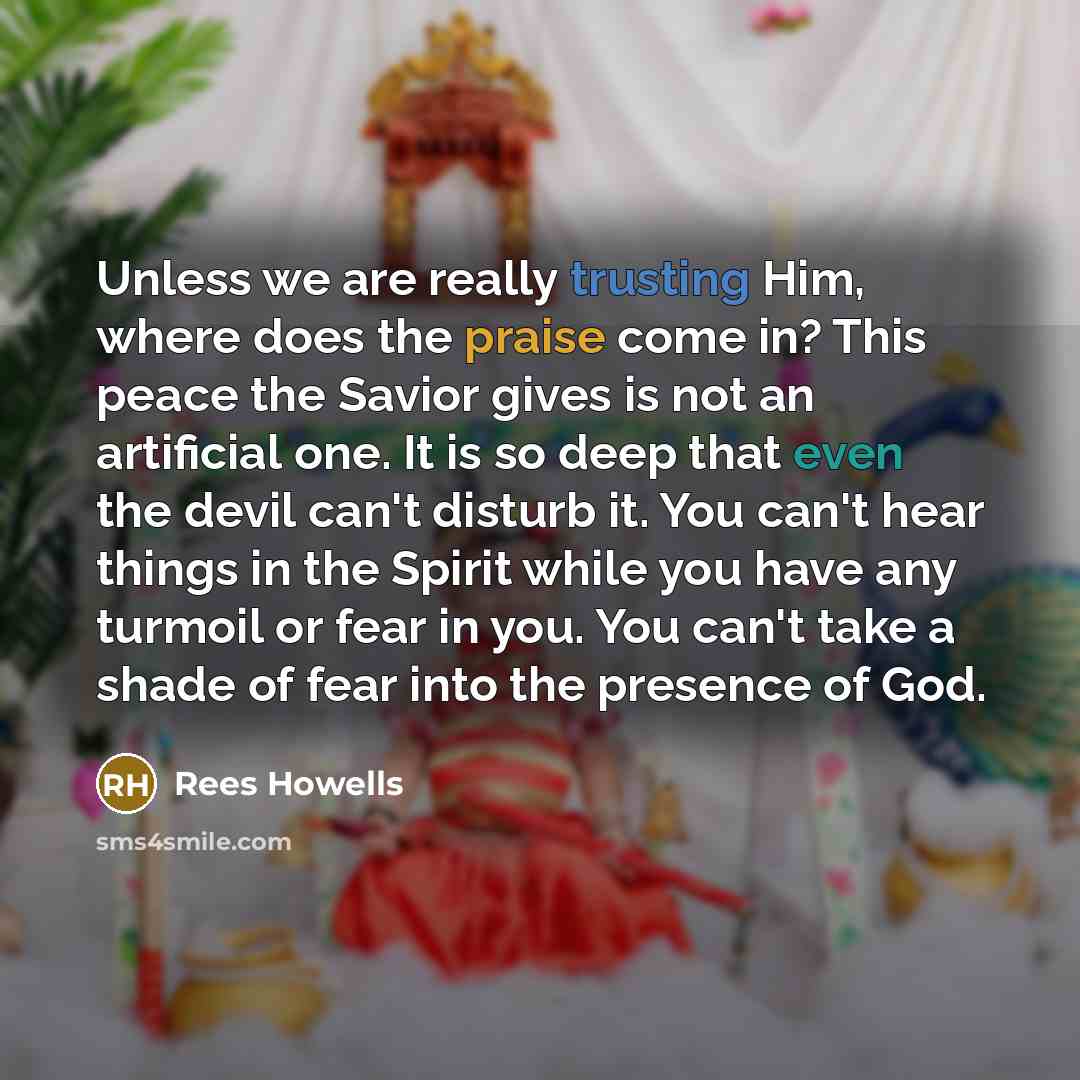 “Unless we are really trusting Him, where does the praise come in? This peace the Savior gives is not an artificial one. It is so deep that even the devil can't disturb it. You can't hear things in the Spirit while you have any turmoil or fear in you. You can't take a shade of fear into the…” quote by Rees Howells
