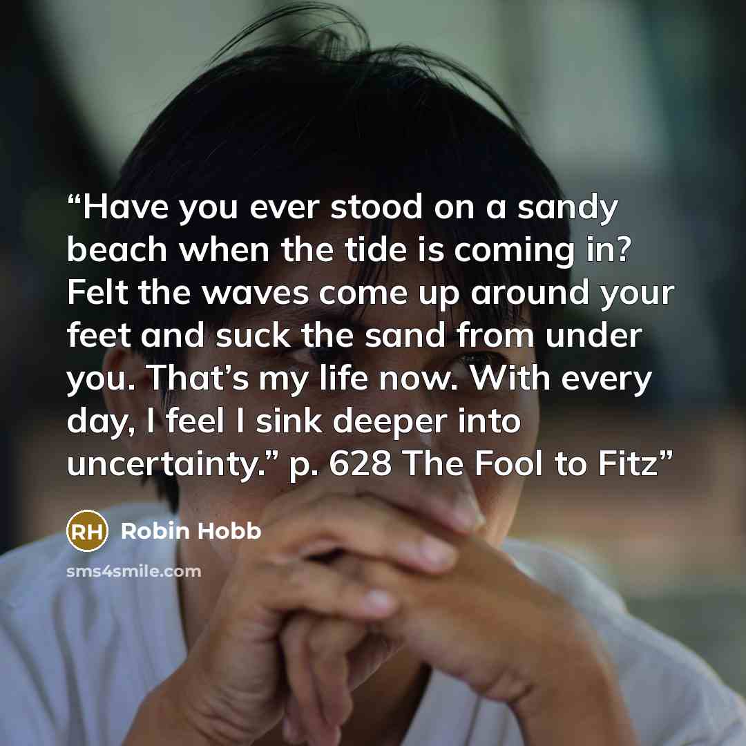 “Have you ever stood on a sandy beach when the tide is coming in? Felt the waves come up around your feet and suck the sand from under you. That’s my life now. With every day, I feel I sink deeper into uncertainty.” p. 628 The Fool to Fitz” quote by Robin Hobb