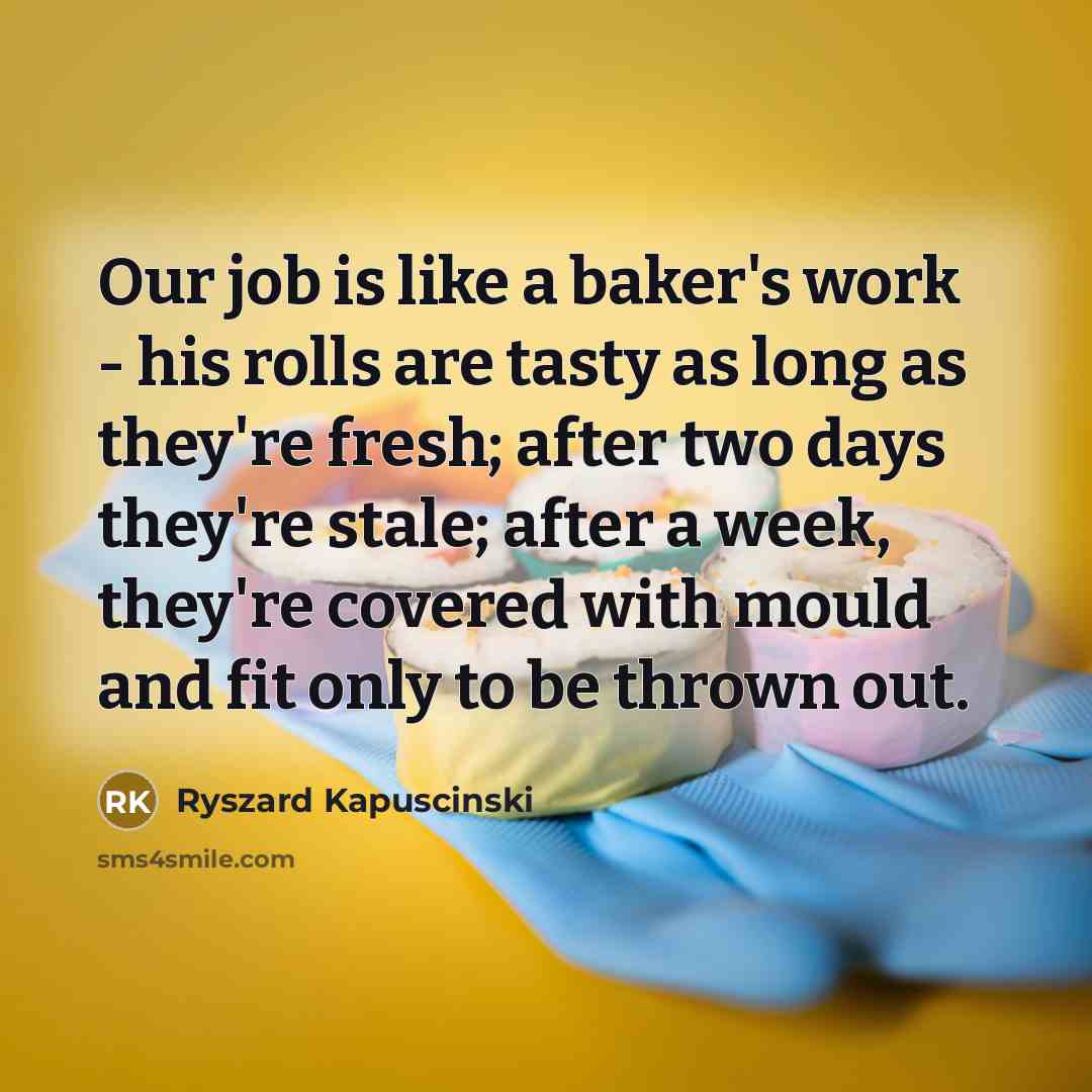 “Our job is like a baker's work - his rolls are tasty as long as they're fresh; after two days they're stale; after a week, they're covered with mould and fit only to be thrown out.” quote by Ryszard Kapuscinski