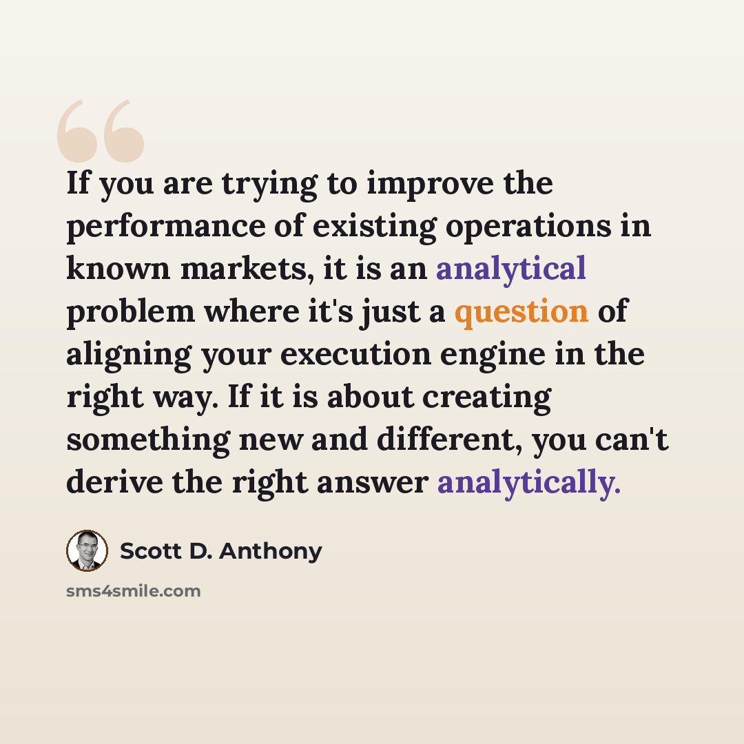 “If you are trying to improve the performance of existing operations in known markets, it is an analytical problem where it's just a question of aligning your execution engine in the right way. If it is about creating something new and different, you can't derive the right answer analytically.” quote by Scott D. Anthony