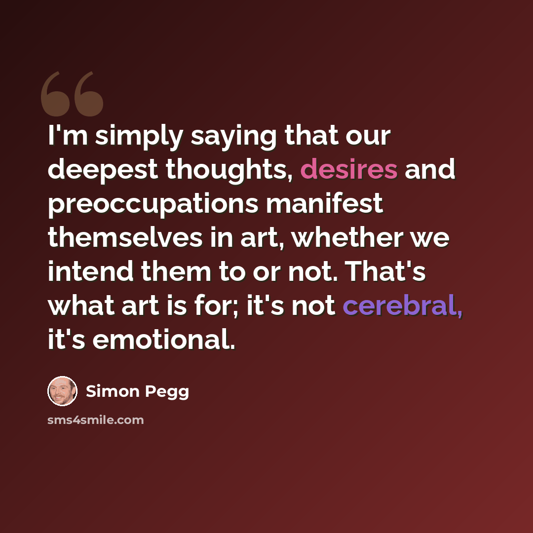 “I'm simply saying that our deepest thoughts, desires and preoccupations manifest themselves in art, whether we intend them to or not. That's what art is for; it's not cerebral, it's emotional.” quote by Simon Pegg