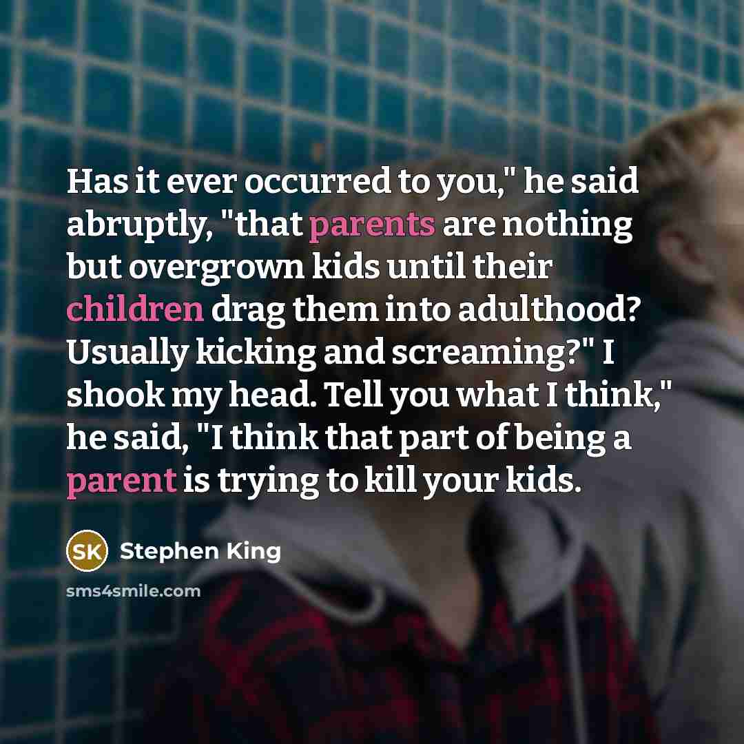 “Has it ever occurred to you," he said abruptly, "that parents are nothing but overgrown kids until their children drag them into adulthood? Usually kicking and screaming?" I shook my head. Tell you what I think," he said, "I think that part of being a parent is trying to kill your kids.” quote by Stephen King