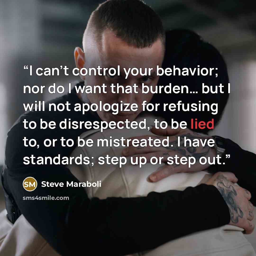 “I can’t control your behavior; nor do I want that burden… but I will not apologize for refusing to be disrespected, to be lied to, or to be mistreated. I have standards; step up or step out.” quote by Steve Maraboli