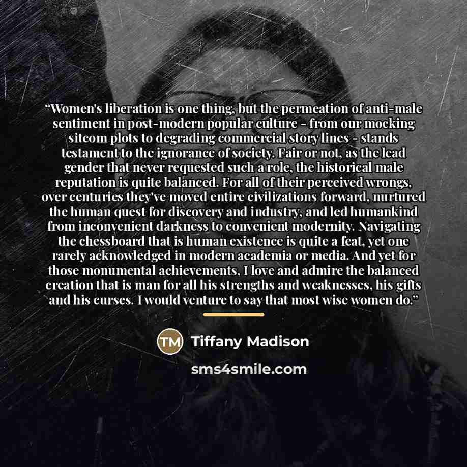 “Women's liberation is one thing, but the permeation of anti-male sentiment in post-modern popular culture - from our mocking sitcom plots to degrading commercial story lines - stands testament to the ignorance of society. Fair or not, as the lead gender that never requested such a role, the…” quote by Tiffany Madison