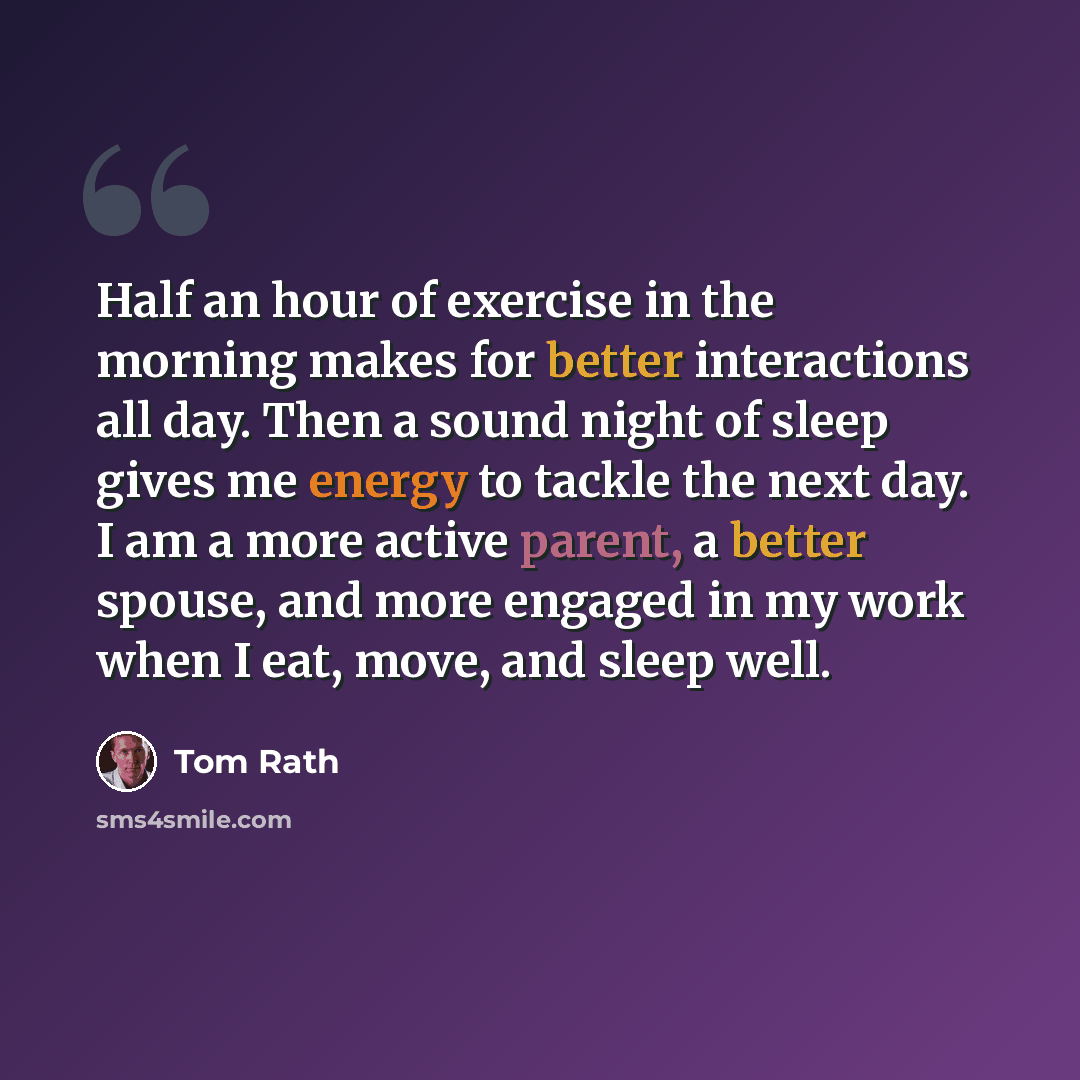 “Half an hour of exercise in the morning makes for better interactions all day. Then a sound night of sleep gives me energy to tackle the next day. I am a more active parent, a better spouse, and more engaged in my work when I eat, move, and sleep well.” quote by Tom Rath