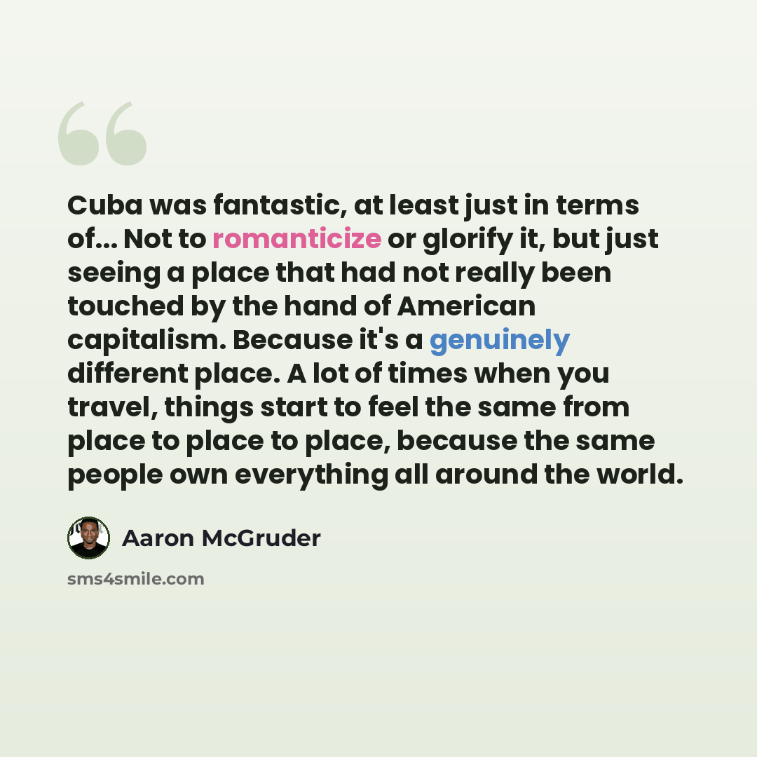 “Cuba was fantastic, at least just in terms of... Not to romanticize or glorify it, but just seeing a place that had not really been touched by the hand of American capitalism. Because it's a genuinely different place. A lot of times when you travel, things start to feel the same from place to…” quote by Aaron McGruder