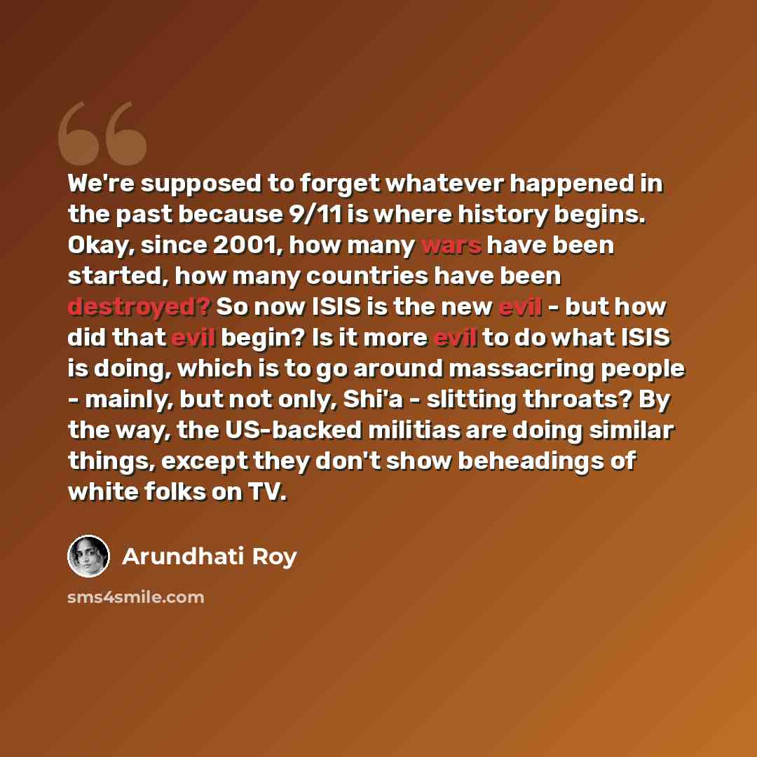 “We're supposed to forget whatever happened in the past because 9/11 is where history begins. Okay, since 2001, how many wars have been started, how many countries have been destroyed? So now ISIS is the new evil - but how did that evil begin? Is it more evil to do what ISIS is doing, which is to…” quote by Arundhati Roy