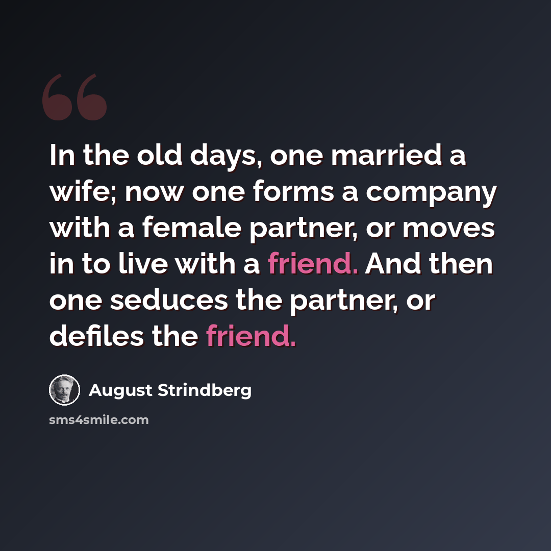 “In the old days, one married a wife; now one forms a company with a female partner, or moves in to live with a friend. And then one seduces the partner, or defiles the friend.” quote by August Strindberg