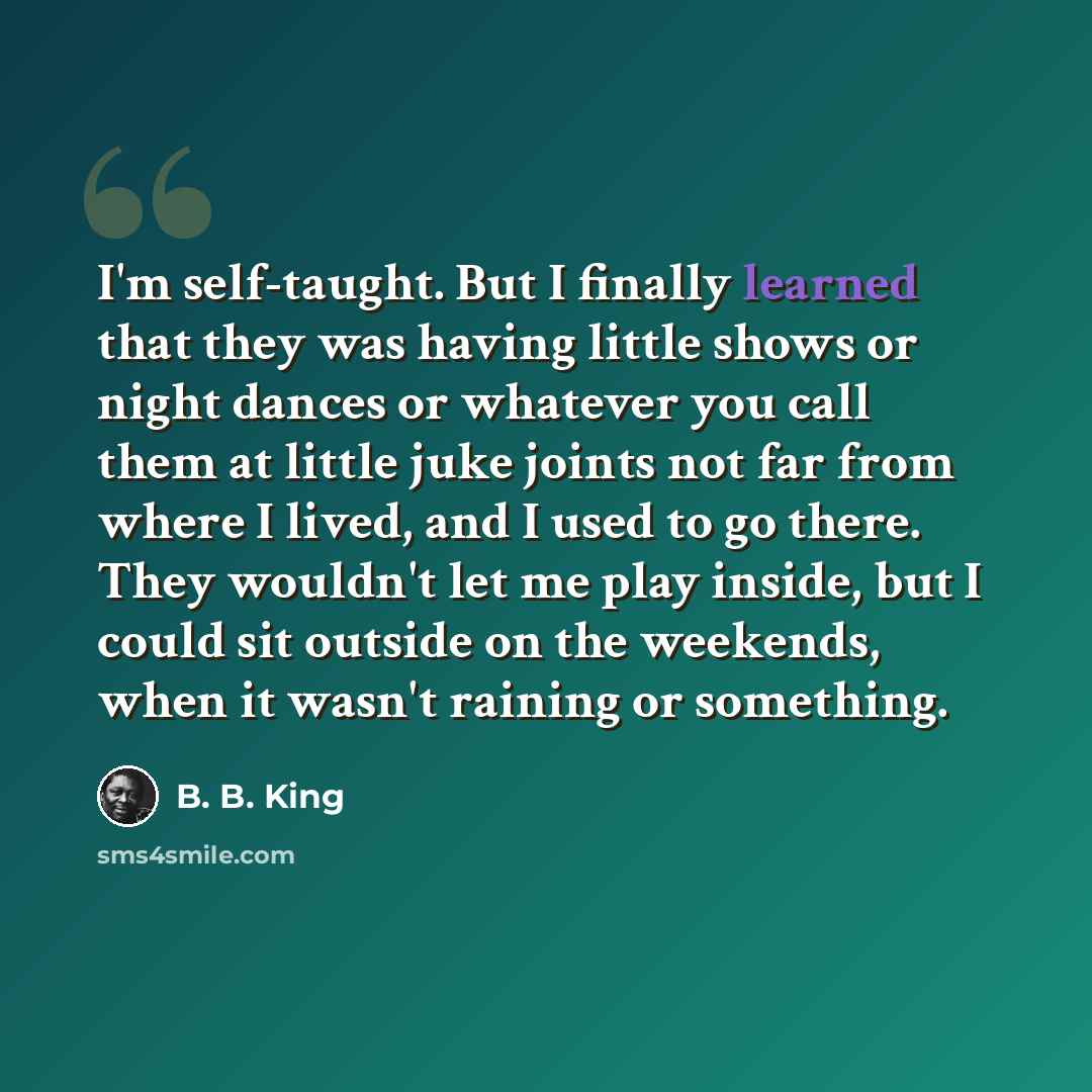 “I'm self-taught. But I finally learned that they was having little shows or night dances or whatever you call them at little juke joints not far from where I lived, and I used to go there. They wouldn't let me play inside, but I could sit outside on the weekends, when it wasn't raining or something.” quote by B. B. King