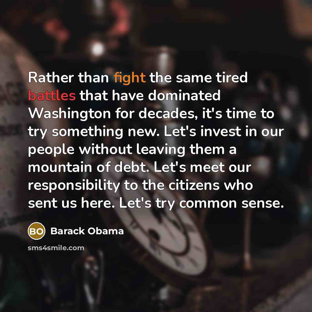 “Rather than fight the same tired battles that have dominated Washington for decades, it's time to try something new. Let's invest in our people without leaving them a mountain of debt. Let's meet our responsibility to the citizens who sent us here. Let's try common sense.” quote by Barack Obama