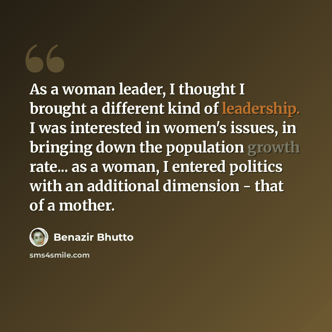“As a woman leader, I thought I brought a different kind of leadership. I was interested in women's issues, in bringing down the population growth rate... as a woman, I entered politics with an additional dimension - that of a mother.” quote by Benazir Bhutto