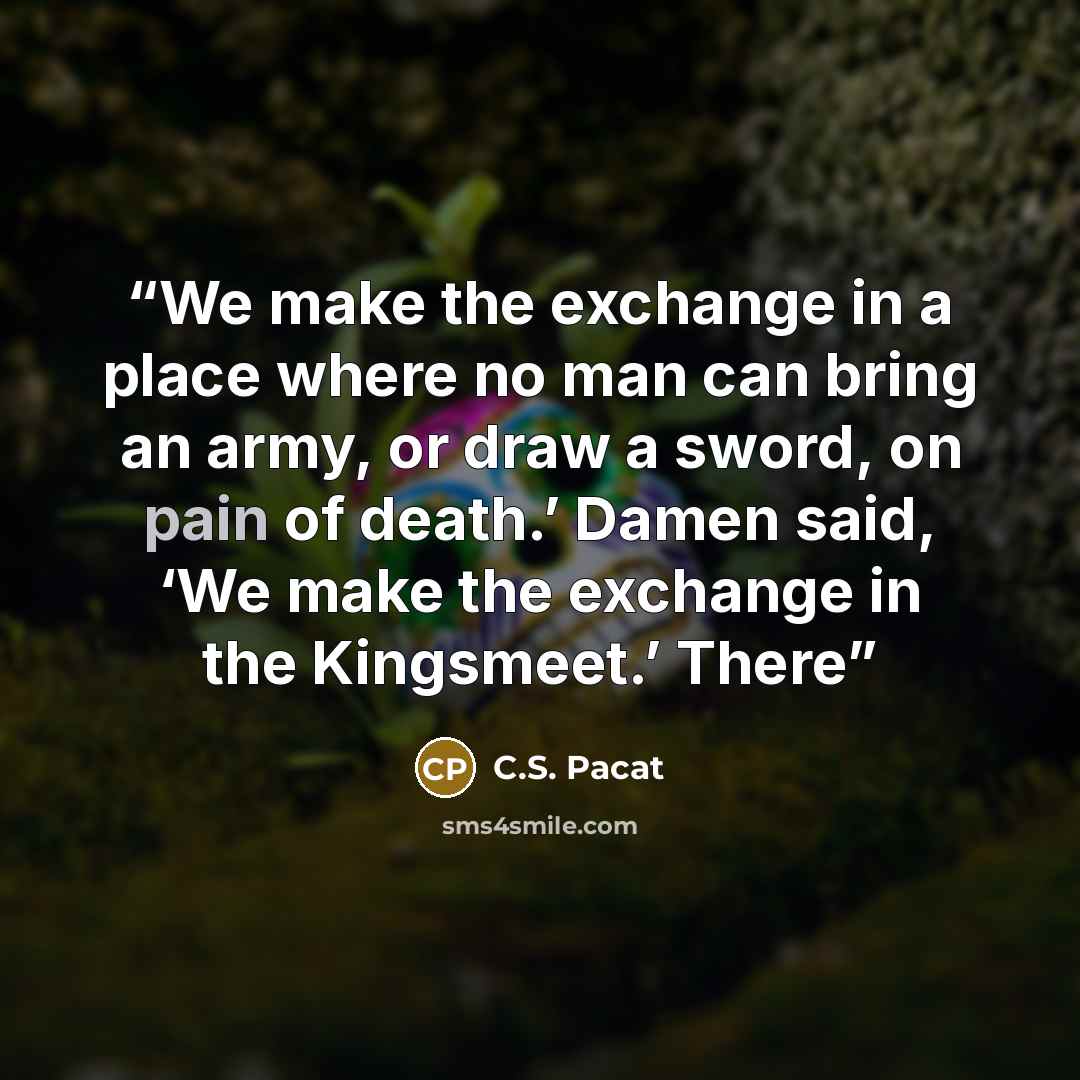 “We make the exchange in a place where no man can bring an army, or draw a sword, on pain of death.’ Damen said, ‘We make the exchange in the Kingsmeet.’ There” quote by C.S. Pacat