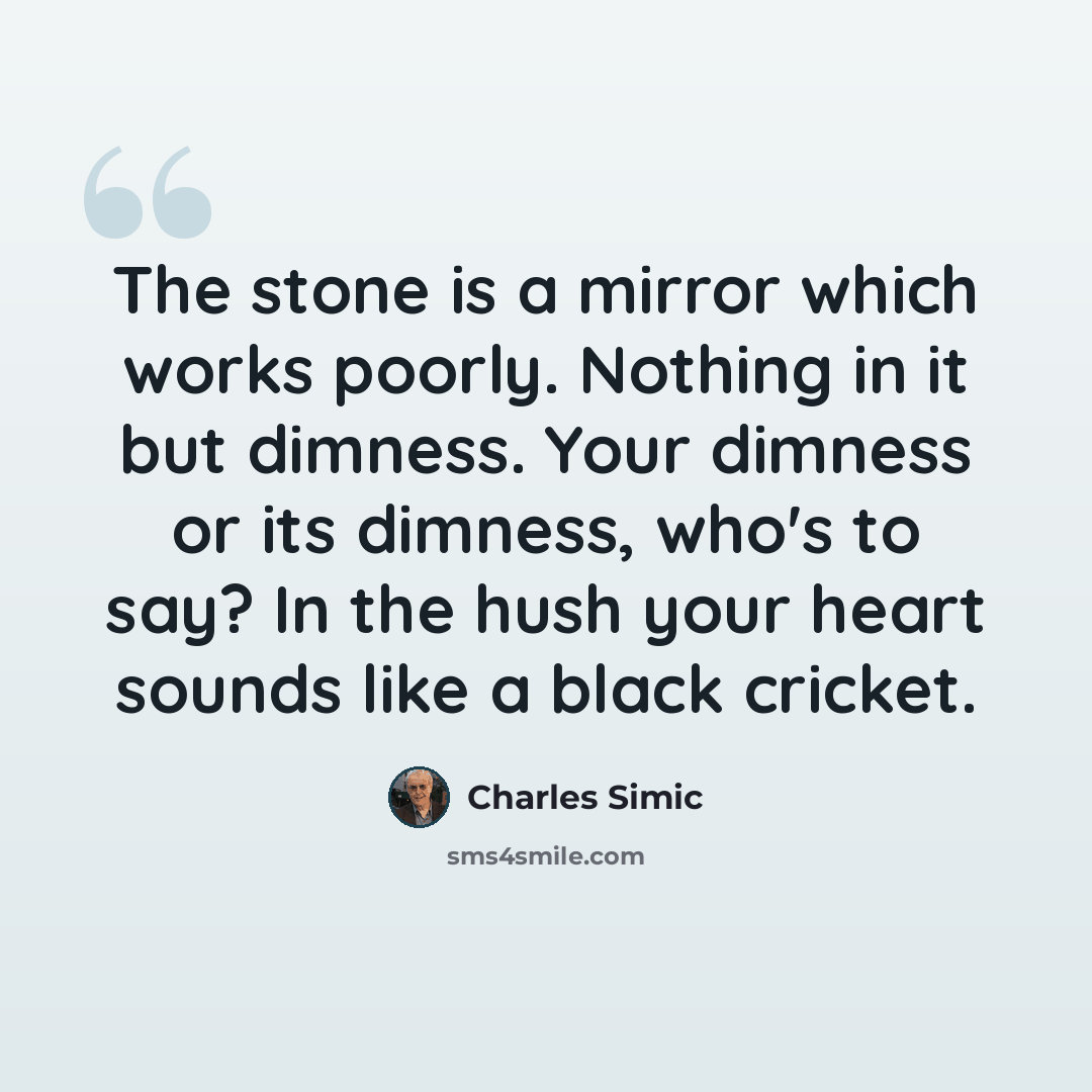“The stone is a mirror which works poorly. Nothing in it but dimness. Your dimness or its dimness, who's to say? In the hush your heart sounds like a black cricket.” quote by Charles Simic