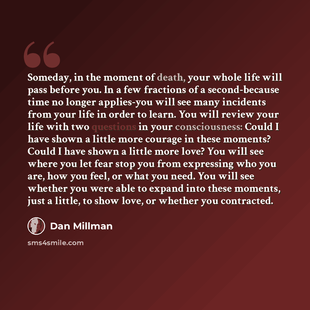 “Someday, in the moment of death, your whole life will pass before you. In a few fractions of a second-because time no longer applies-you will see many incidents from your life in order to learn. You will review your life with two questions in your consciousness: Could I have shown a little more…” quote by Dan Millman