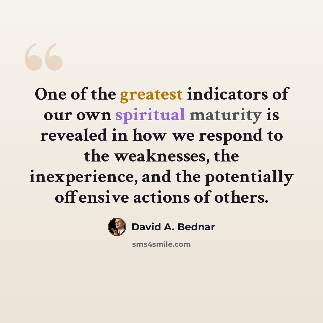“One of the greatest indicators of our own spiritual maturity is revealed in how we respond to the weaknesses, the inexperience, and the potentially offensive actions of others.” quote by David A. Bednar