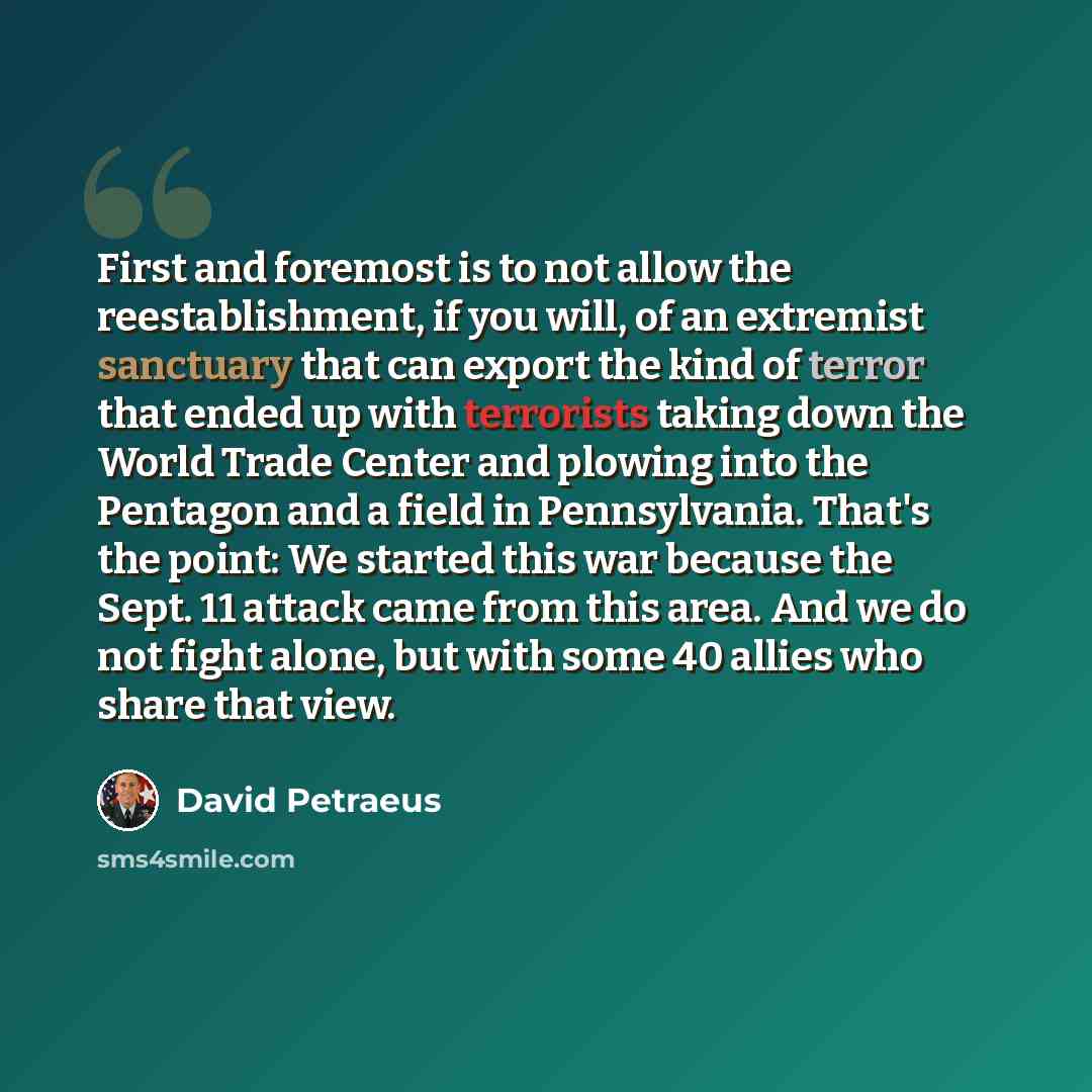 “First and foremost is to not allow the reestablishment, if you will, of an extremist sanctuary that can export the kind of terror that ended up with terrorists taking down the World Trade Center and plowing into the Pentagon and a field in Pennsylvania. That's the point: We started this war…” quote by David Petraeus