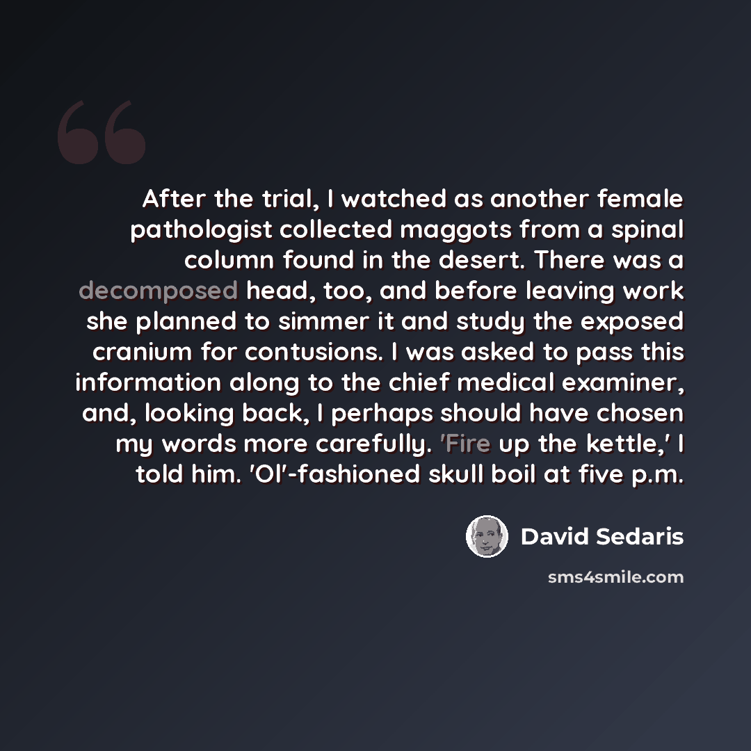 “After the trial, I watched as another female pathologist collected maggots from a spinal column found in the desert. There was a decomposed head, too, and before leaving work she planned to simmer it and study the exposed cranium for contusions. I was asked to pass this information along to the…” quote by David Sedaris