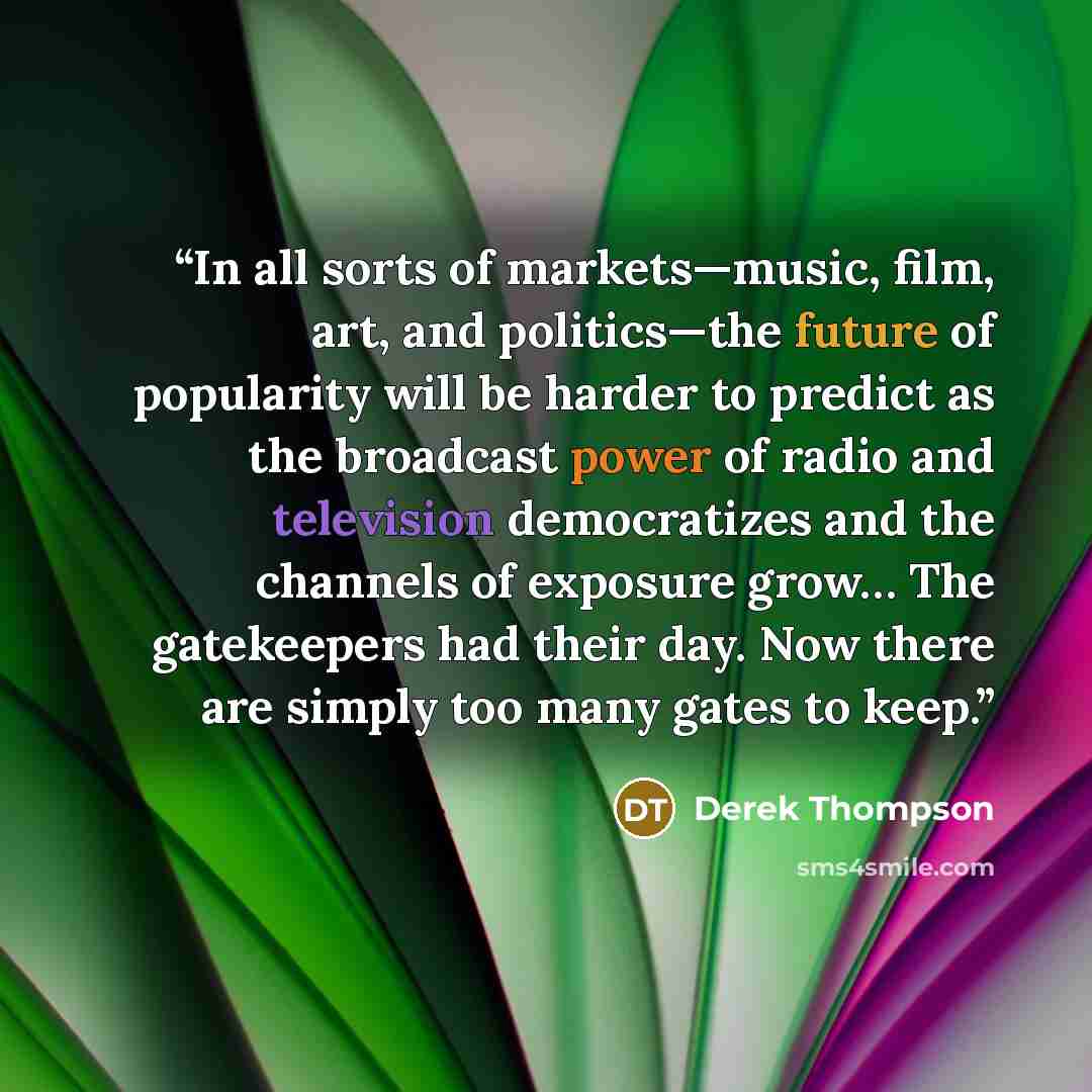 “In all sorts of markets—music, film, art, and politics—the future of popularity will be harder to predict as the broadcast power of radio and television democratizes and the channels of exposure grow… The gatekeepers had their day. Now there are simply too many gates to keep.” quote by Derek Thompson