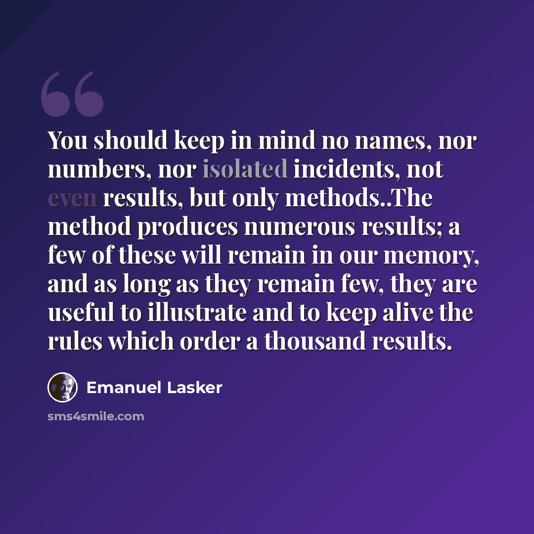 “You should keep in mind no names, nor numbers, nor isolated incidents, not even results, but only methods..The method produces numerous results; a few of these will remain in our memory, and as long as they remain few, they are useful to illustrate and to keep alive the rules which order a…” quote by Emanuel Lasker