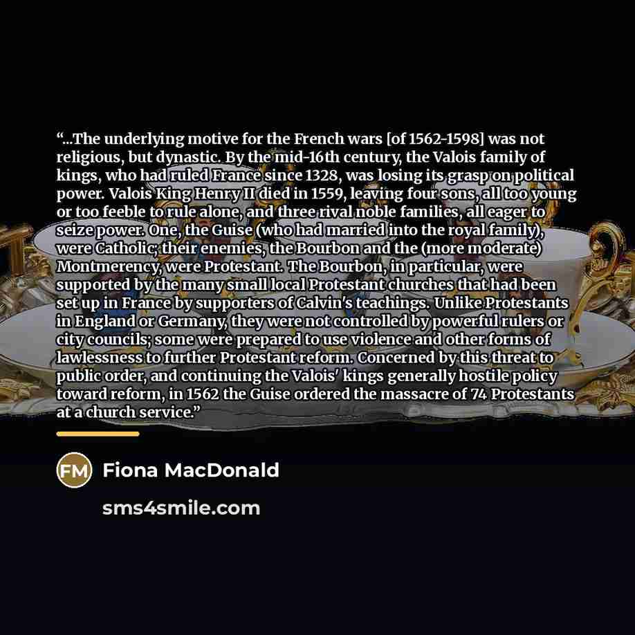 “...The underlying motive for the French wars [of 1562-1598] was not religious, but dynastic. By the mid-16th century, the Valois family of kings, who had ruled France since 1328, was losing its grasp on political power. Valois King Henry II died in 1559, leaving four sons, all too young or too…” quote by Fiona MacDonald