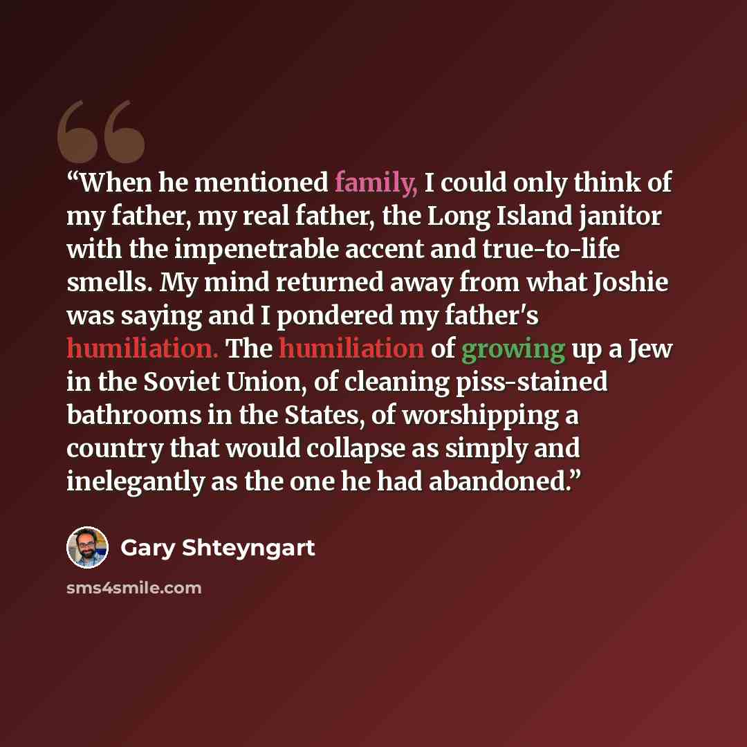 “When he mentioned family, I could only think of my father, my real father, the Long Island janitor with the impenetrable accent and true-to-life smells. My mind returned away from what Joshie was saying and I pondered my father's humiliation. The humiliation of growing up a Jew in the Soviet…” quote by Gary Shteyngart