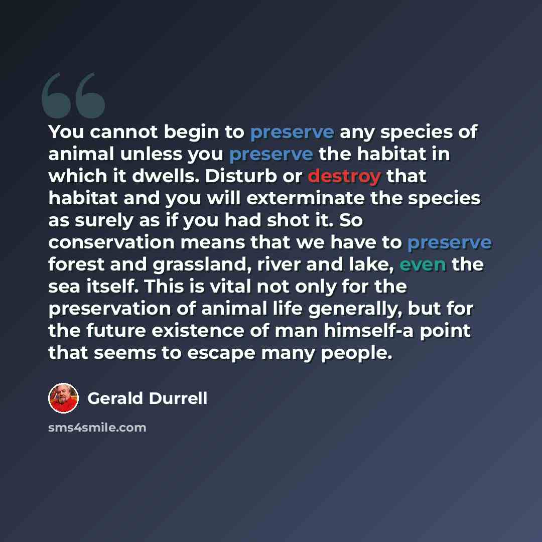 “You cannot begin to preserve any species of animal unless you preserve the habitat in which it dwells. Disturb or destroy that habitat and you will exterminate the species as surely as if you had shot it. So conservation means that we have to preserve forest and grassland, river and lake, even the…” quote by Gerald Durrell
