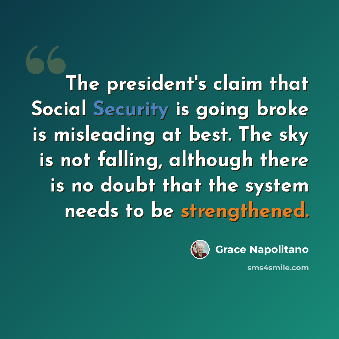 “The president's claim that Social Security is going broke is misleading at best. The sky is not falling, although there is no doubt that the system needs to be strengthened.” quote by Grace Napolitano