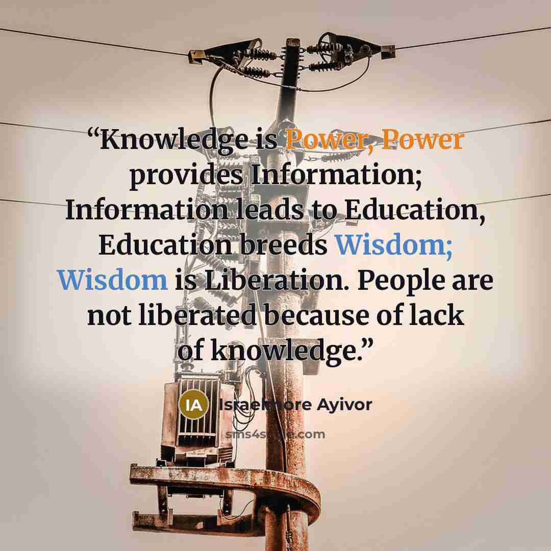 “Knowledge is Power, Power provides Information; Information leads to Education, Education breeds Wisdom; Wisdom is Liberation. People are not liberated because of lack of knowledge.” quote by Israelmore Ayivor