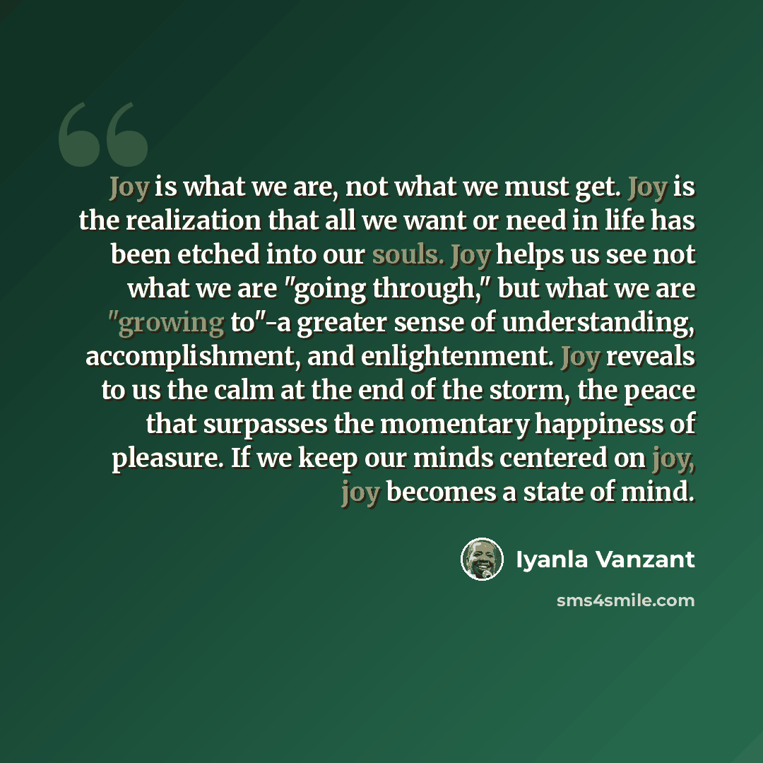 “Joy is what we are, not what we must get. Joy is the realization that all we want or need in life has been etched into our souls. Joy helps us see not what we are "going through," but what we are "growing to"-a greater sense of understanding, accomplishment, and enlightenment. Joy reveals to us…” quote by Iyanla Vanzant