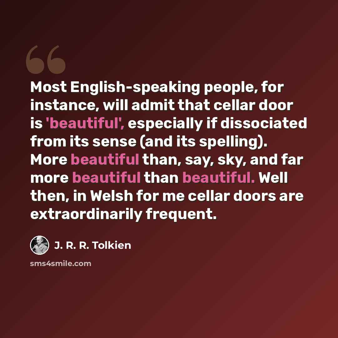 “Most English-speaking people, for instance, will admit that cellar door is 'beautiful', especially if dissociated from its sense (and its spelling). More beautiful than, say, sky, and far more beautiful than beautiful. Well then, in Welsh for me cellar doors are extraordinarily frequent.” quote by J. R. R. Tolkien