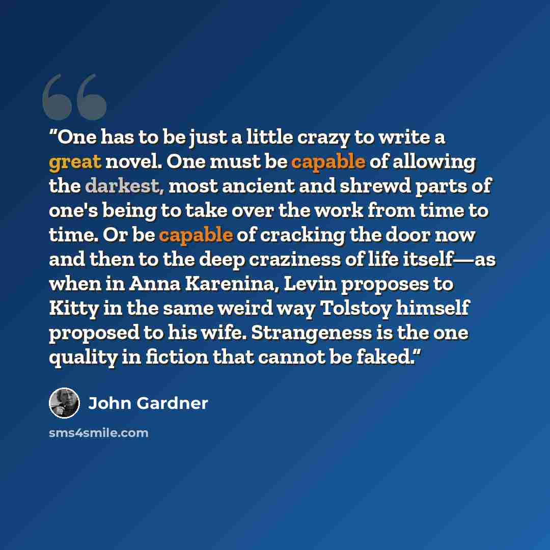 “One has to be just a little crazy to write a great novel. One must be capable of allowing the darkest, most ancient and shrewd parts of one's being to take over the work from time to time. Or be capable of cracking the door now and then to the deep craziness of life itself—as when in Anna…” quote by john gardner