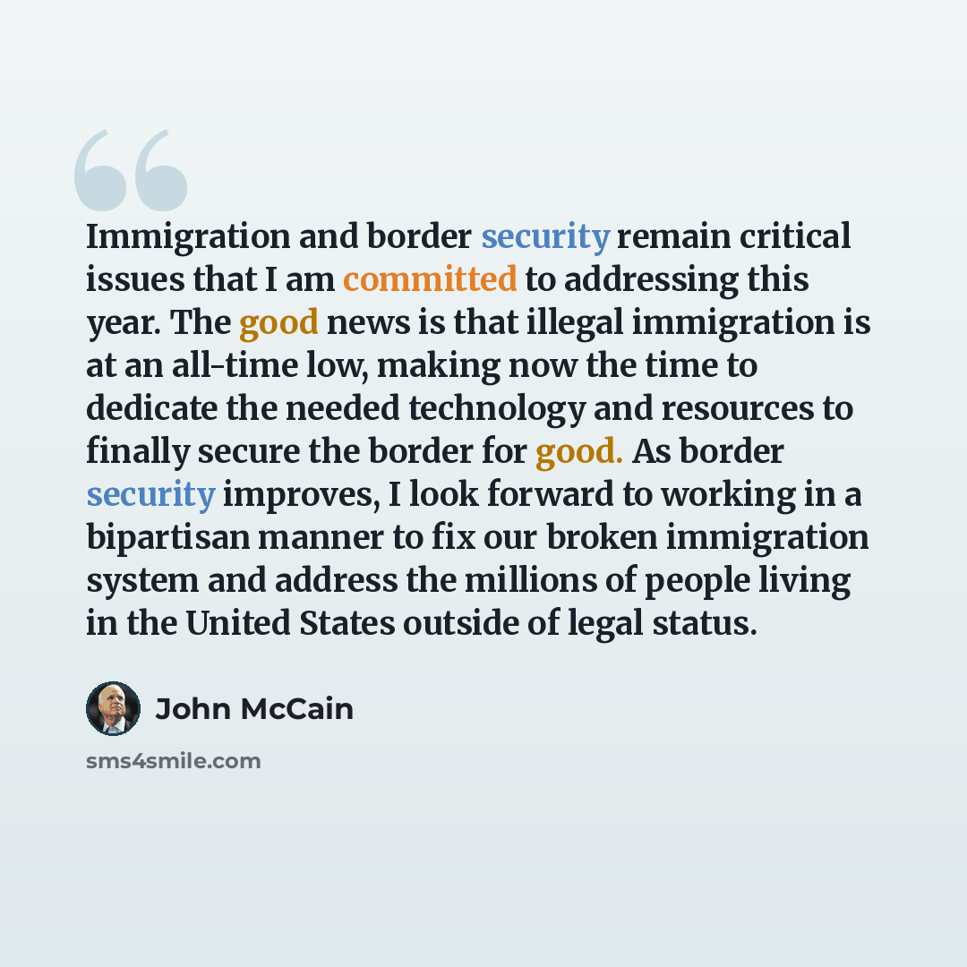 “Immigration and border security remain critical issues that I am committed to addressing this year. The good news is that illegal immigration is at an all-time low, making now the time to dedicate the needed technology and resources to finally secure the border for good. As border security…” quote by John McCain