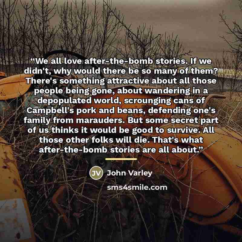 “We all love after-the-bomb stories. If we didn't, why would there be so many of them? There's something attractive about all those people being gone, about wandering in a depopulated world, scrounging cans of Campbell's pork and beans, defending one's family from marauders. But some secret part of…” quote by John Varley