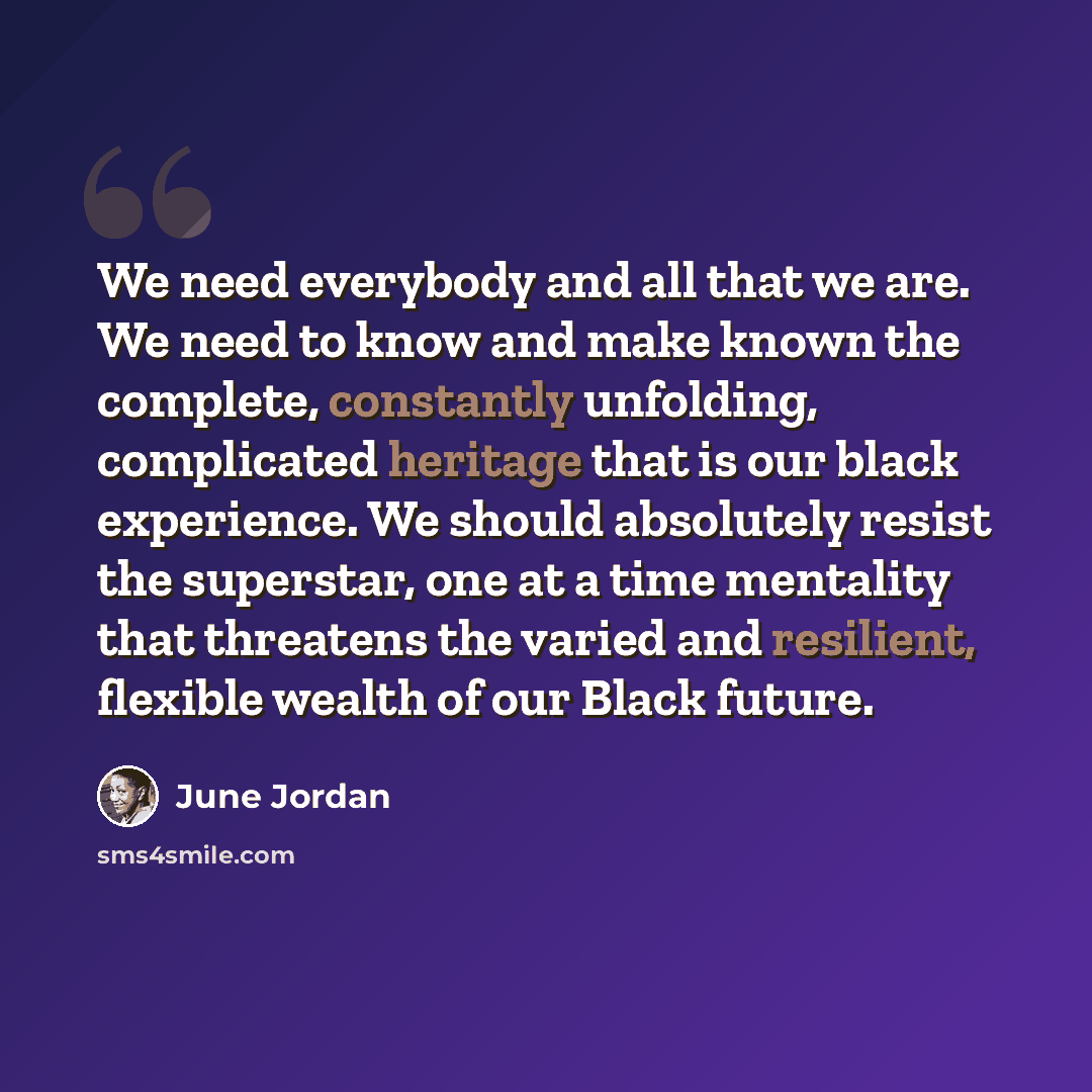 “We need everybody and all that we are. We need to know and make known the complete, constantly unfolding, complicated heritage that is our black experience. We should absolutely resist the superstar, one at a time mentality that threatens the varied and resilient, flexible wealth of our Black…” quote by June Jordan