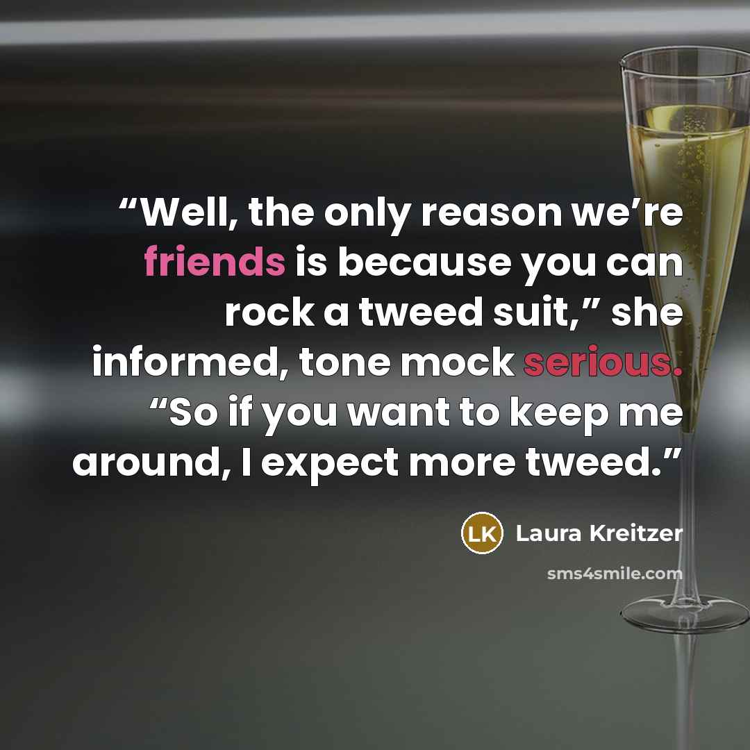 “Well, the only reason we’re friends is because you can rock a tweed suit,” she informed, tone mock serious. “So if you want to keep me around, I expect more tweed.” quote by Laura Kreitzer