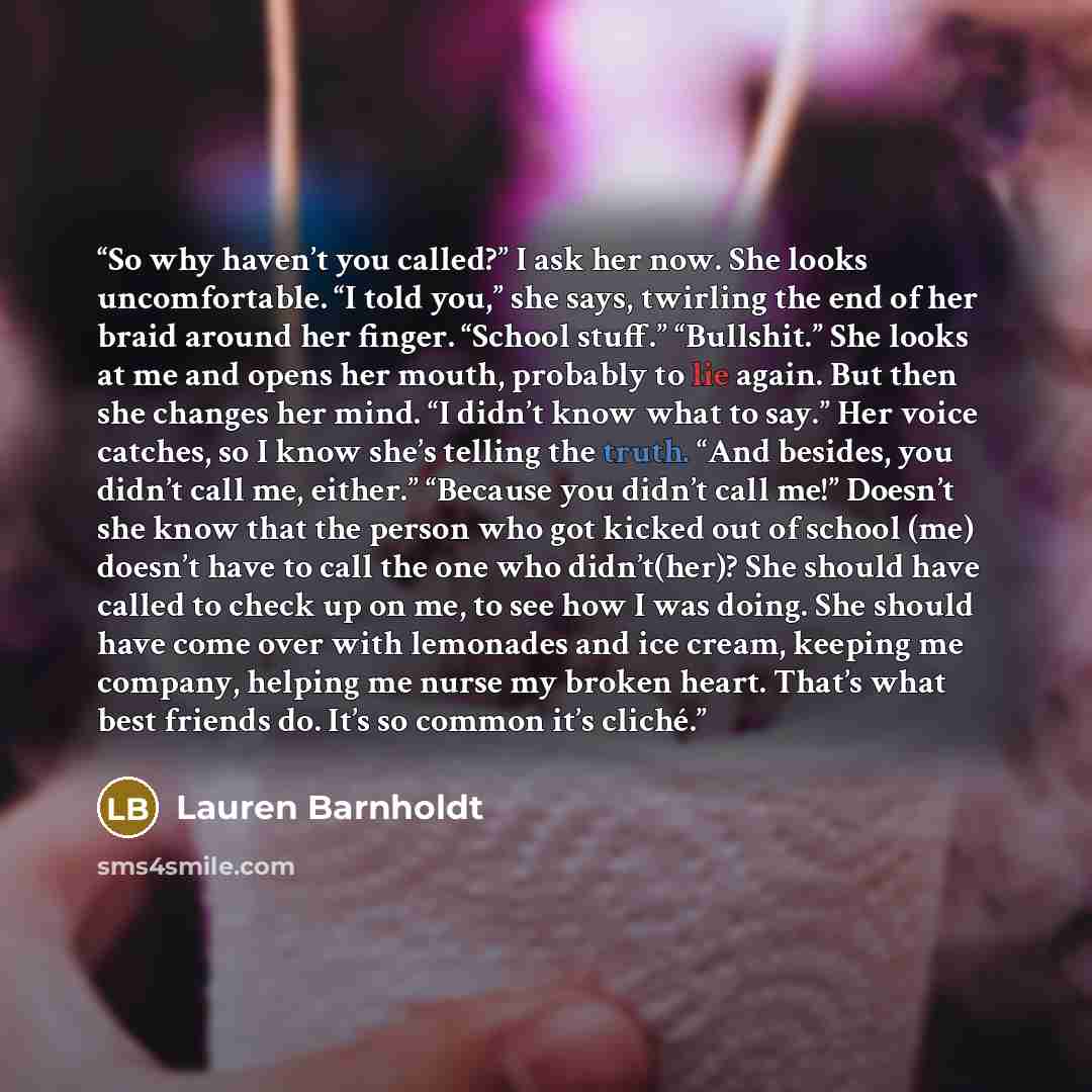 “So why haven’t you called?” I ask her now. She looks uncomfortable. “I told you,” she says, twirling the end of her braid around her finger. “School stuff.” “Bullshit.” She looks at me and opens her mouth, probably to lie again. But then she changes her mind. “I didn’t know what to say.” Her voice…” quote by Lauren Barnholdt