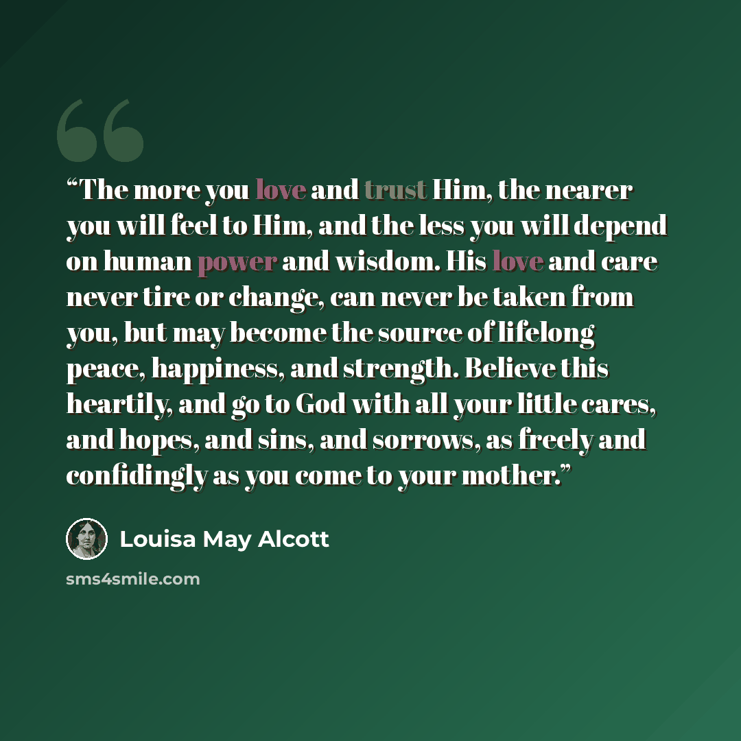 “The more you love and trust Him, the nearer you will feel to Him, and the less you will depend on human power and wisdom. His love and care never tire or change, can never be taken from you, but may become the source of lifelong peace, happiness, and strength. Believe this heartily, and go to God…” quote by Louisa May Alcott