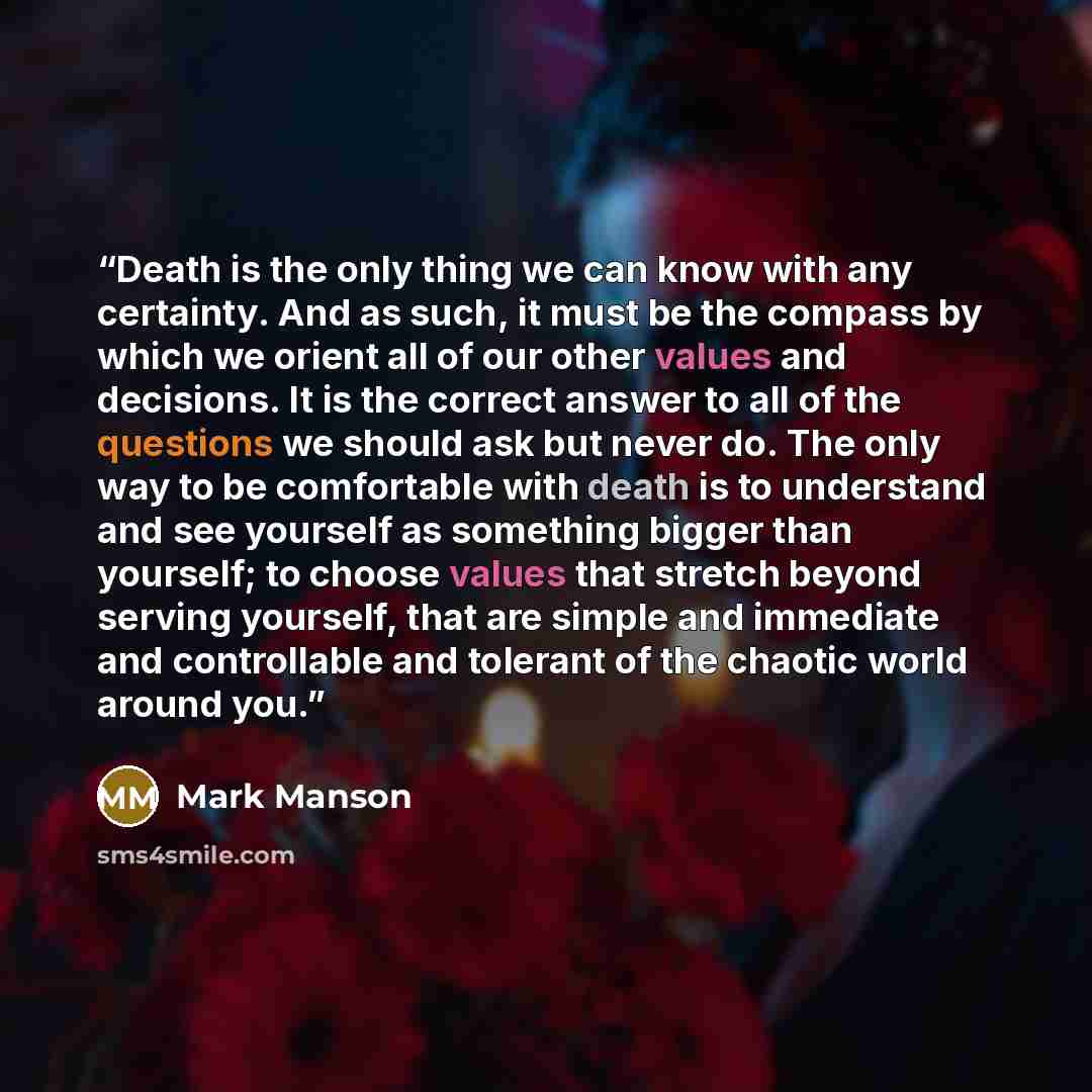 “Death is the only thing we can know with any certainty. And as such, it must be the compass by which we orient all of our other values and decisions. It is the correct answer to all of the questions we should ask but never do. The only way to be comfortable with death is to understand and see…” quote by Mark Manson