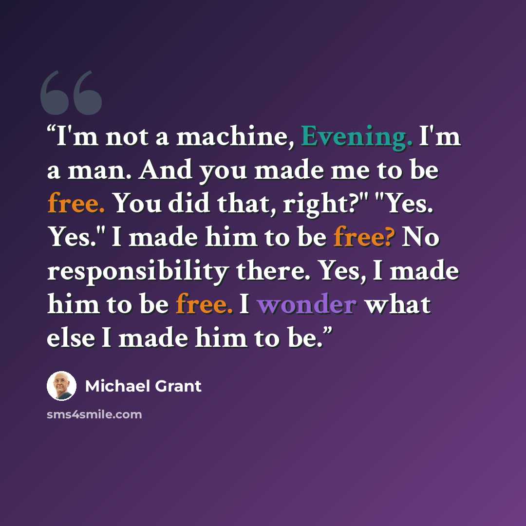 “I'm not a machine, Evening. I'm a man. And you made me to be free. You did that, right?" "Yes. Yes." I made him to be free? No responsibility there. Yes, I made him to be free. I wonder what else I made him to be.” quote by Michael Grant